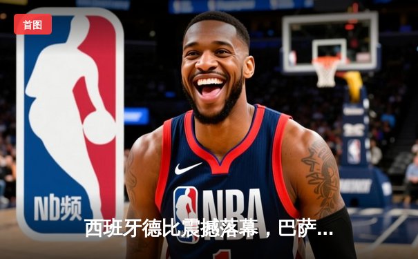 西班牙德比震撼落幕，巴萨3:2逆转皇马登顶联赛积分榜