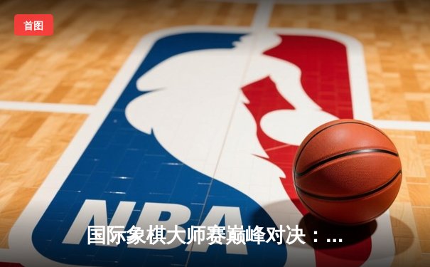 国际象棋大师赛巅峰对决：卡尔森逆转夺冠，丁立人憾居亚军